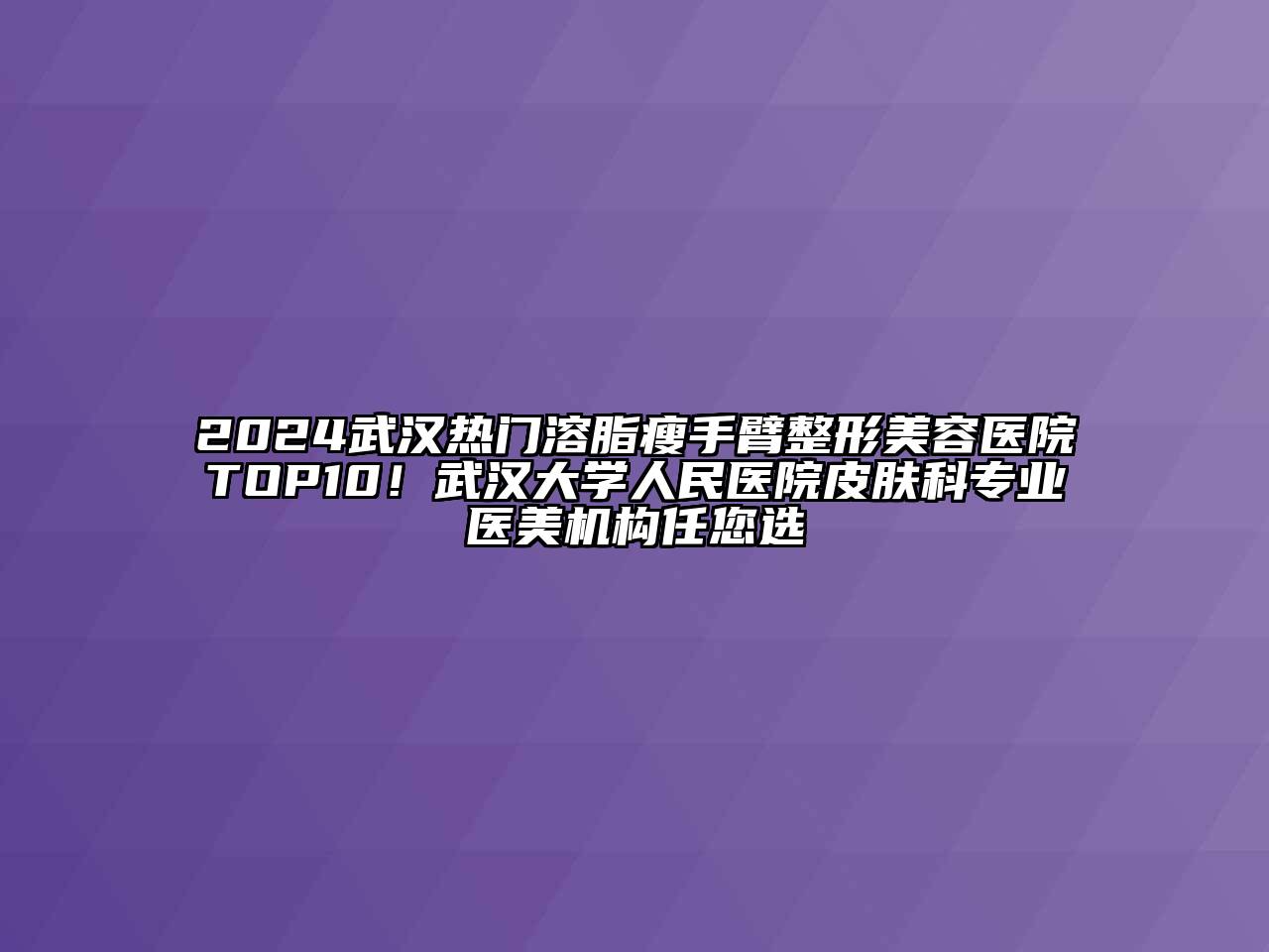 2024武汉热门溶脂瘦手臂整形美容医院TOP10！武汉大学人民医院皮肤科专业医美机构任您选
