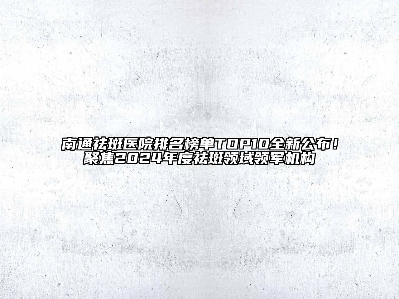 南通祛斑医院排名榜单TOP10全新公布！聚焦2024年度祛斑领域领军机构