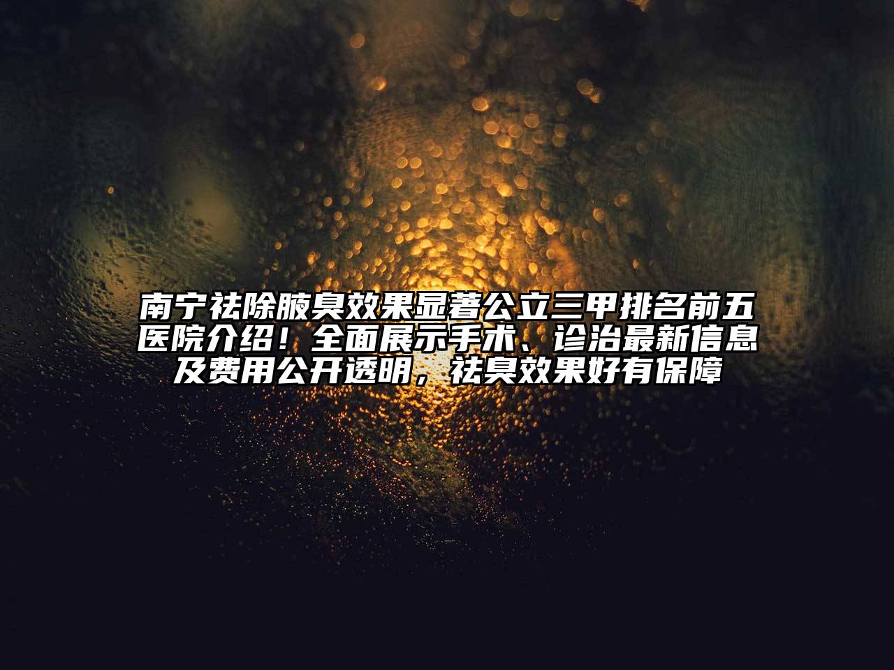 南宁祛除腋臭效果显著公立三甲排名前五医院介绍！全面展示手术、诊治最新信息及费用公开透明，祛臭效果好有保障