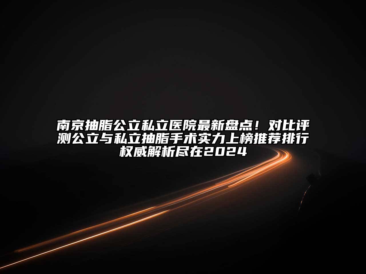 南京抽脂公立私立医院最新盘点！对比评测公立与私立抽脂手术实力上榜推荐排行权威解析尽在2024