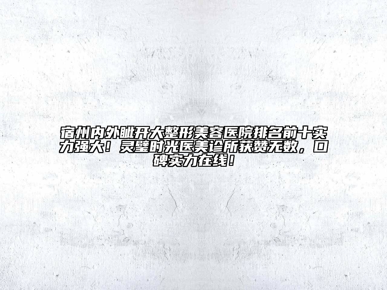 宿州内外眦开大整形美容医院排名前十实力强大！灵璧时光医美诊所获赞无数，口碑实力在线！