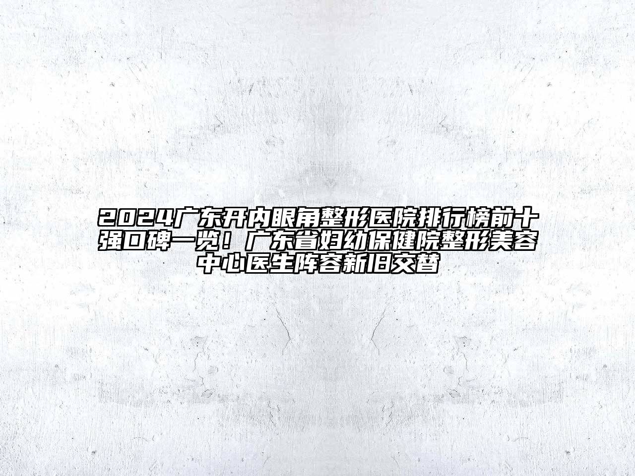 2024广东开内眼角整形医院排行榜前十强口碑一览！广东省妇幼保健院整形美容中心医生阵容新旧交替