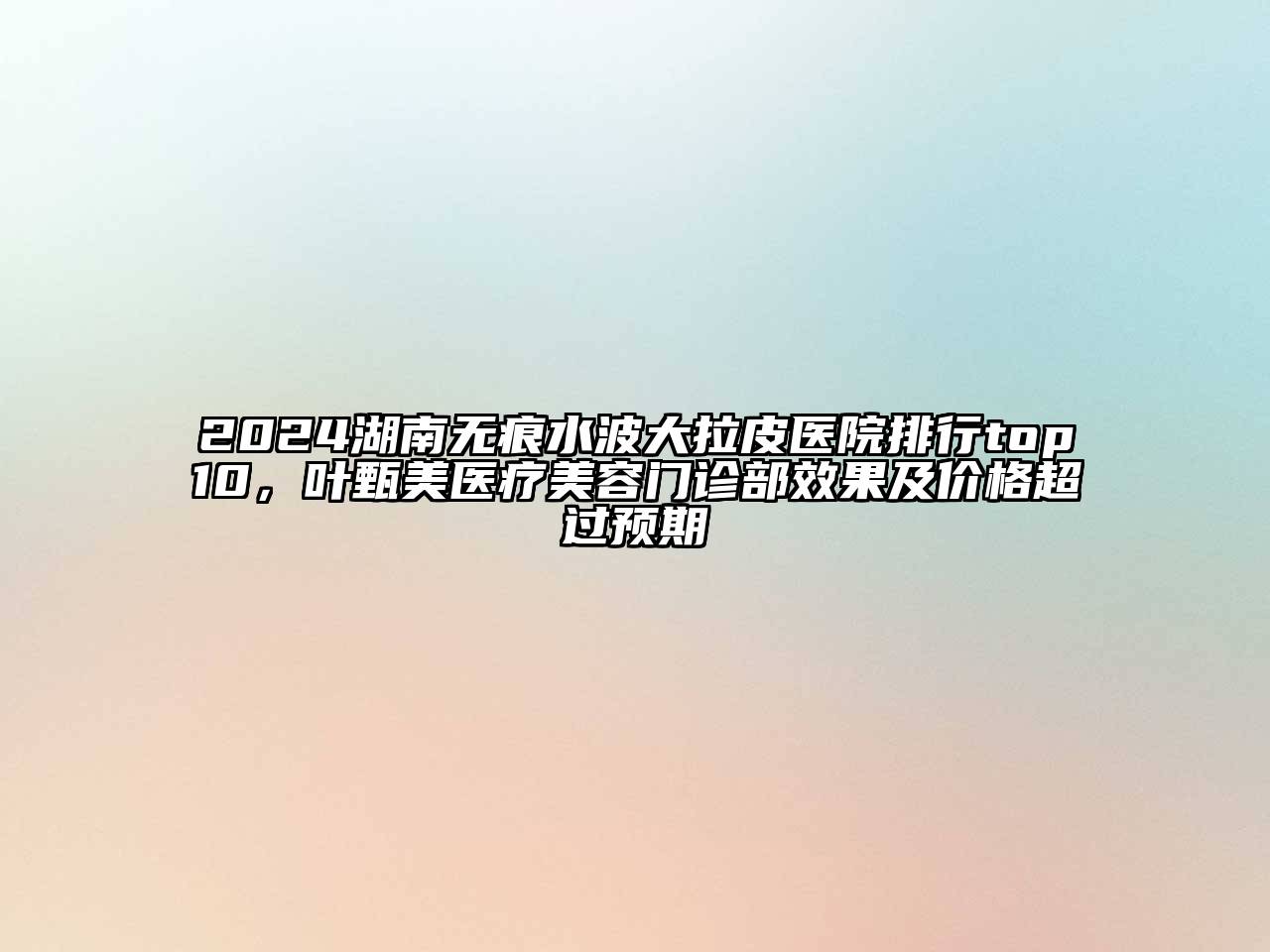 2024湖南无痕水波大拉皮医院排行top10，叶甄美医疗美容门诊部效果及价格超过预期