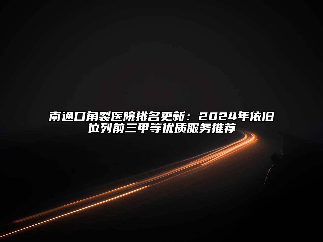 南通口角裂医院排名更新：2024年依旧位列前三甲等优质服务推荐