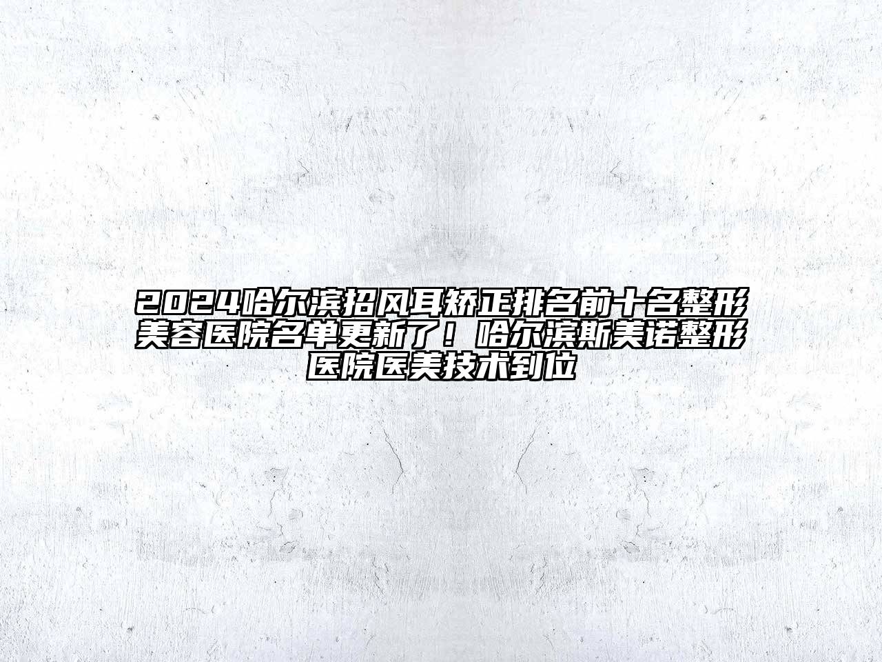 2024哈尔滨招风耳矫正排名前十名整形美容医院名单更新了！哈尔滨斯美诺整形医院医美技术到位