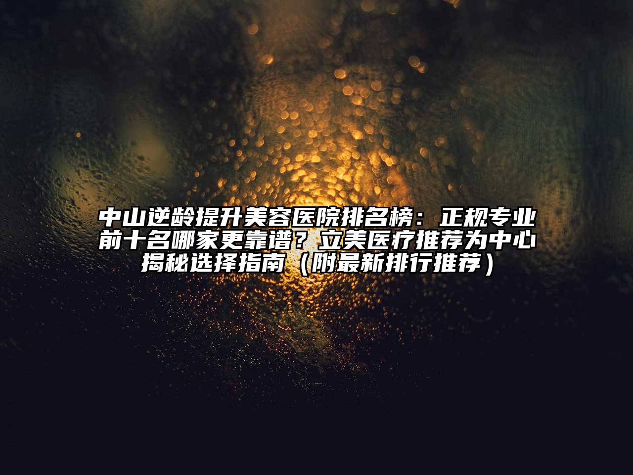 中山逆龄提升美容医院排名榜：正规专业前十名哪家更靠谱？立美医疗推荐为中心揭秘选择指南（附最新排行推荐）