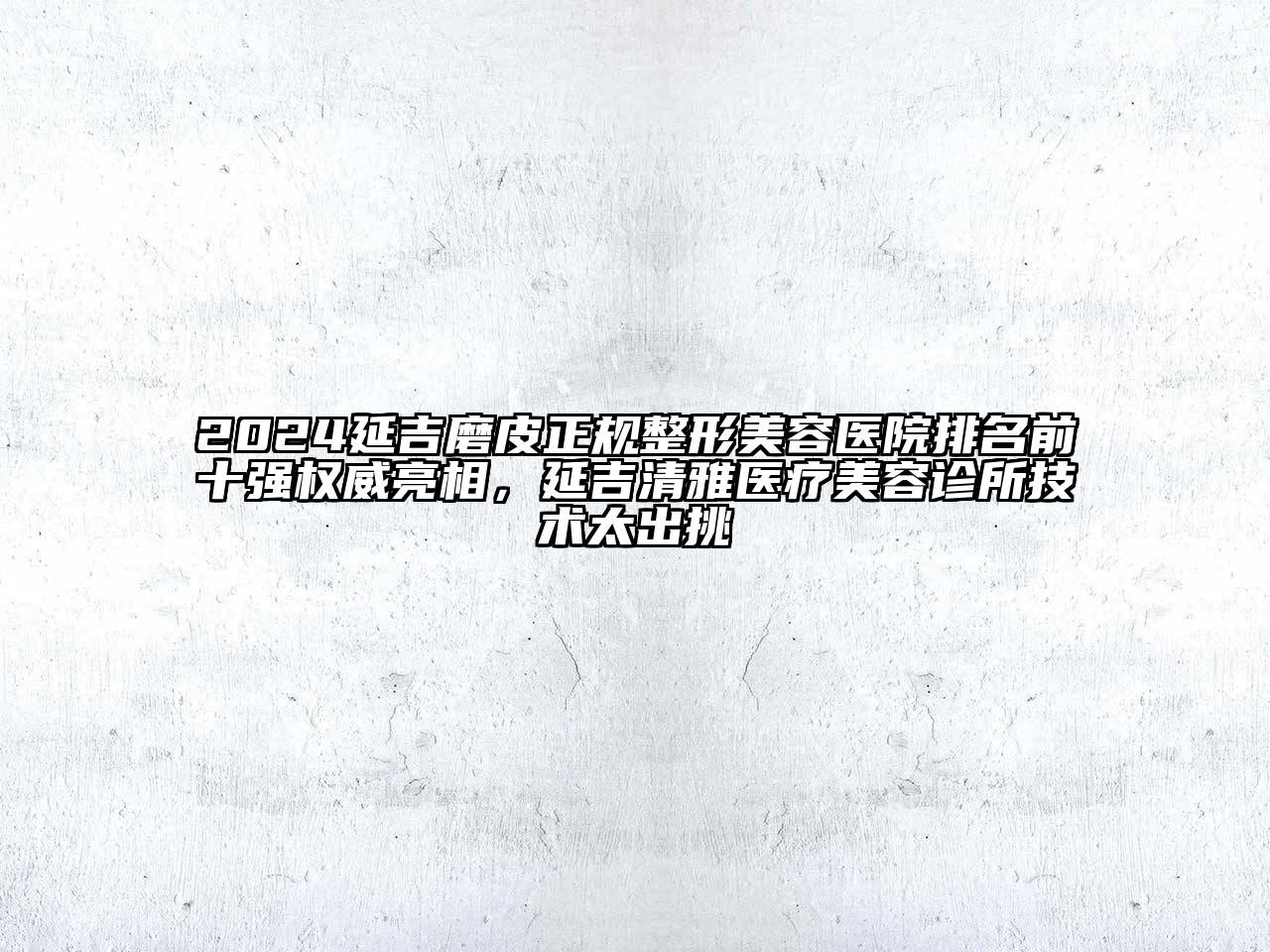 2024延吉磨皮正规整形美容医院排名前十强权威亮相，延吉清雅医疗美容诊所技术太出挑
