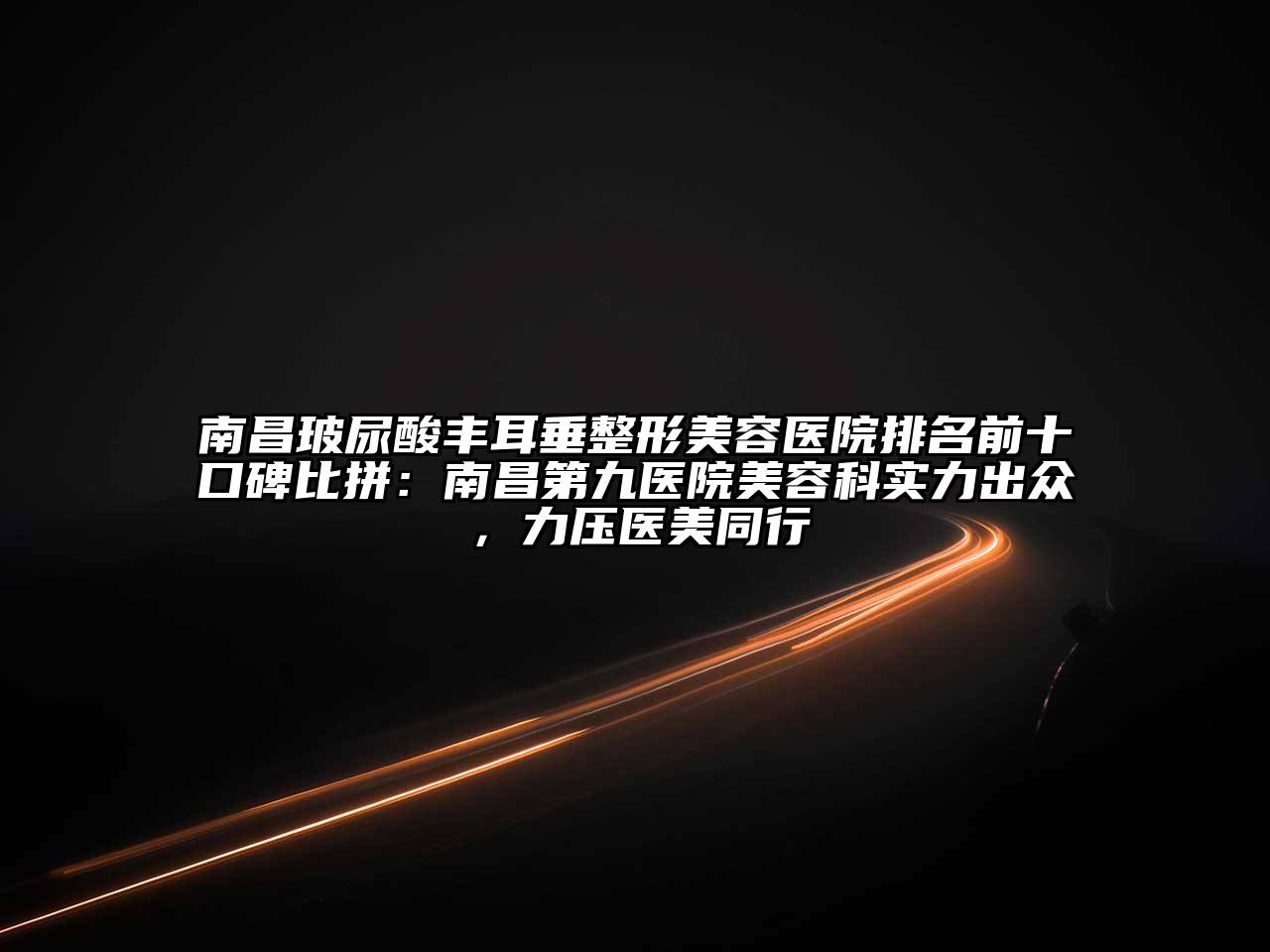 南昌玻尿酸丰耳垂整形美容医院排名前十口碑比拼：南昌第九医院美容科实力出众，力压医美同行