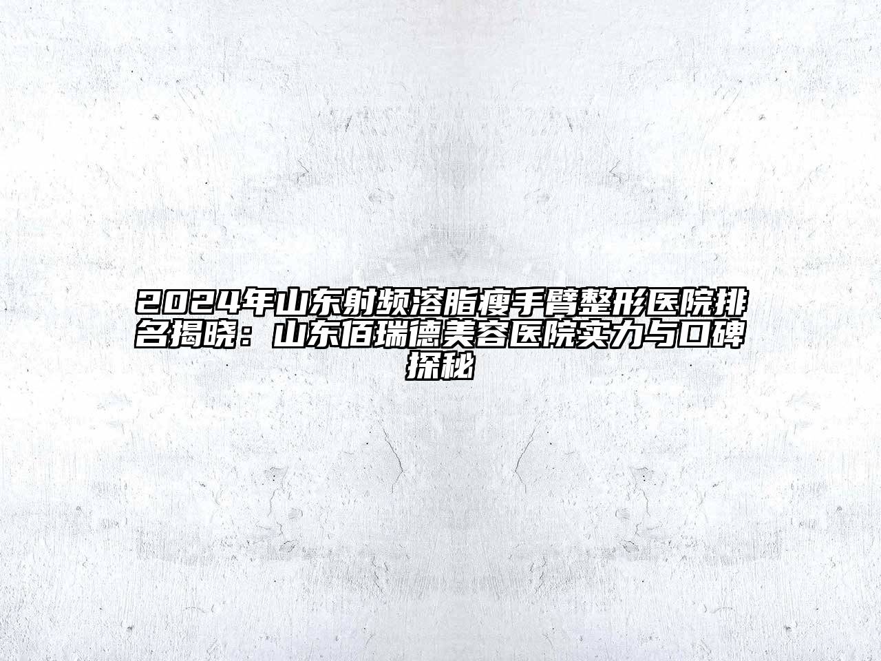 2024年山东射频溶脂瘦手臂整形医院排名揭晓：山东佰瑞德美容医院实力与口碑探秘