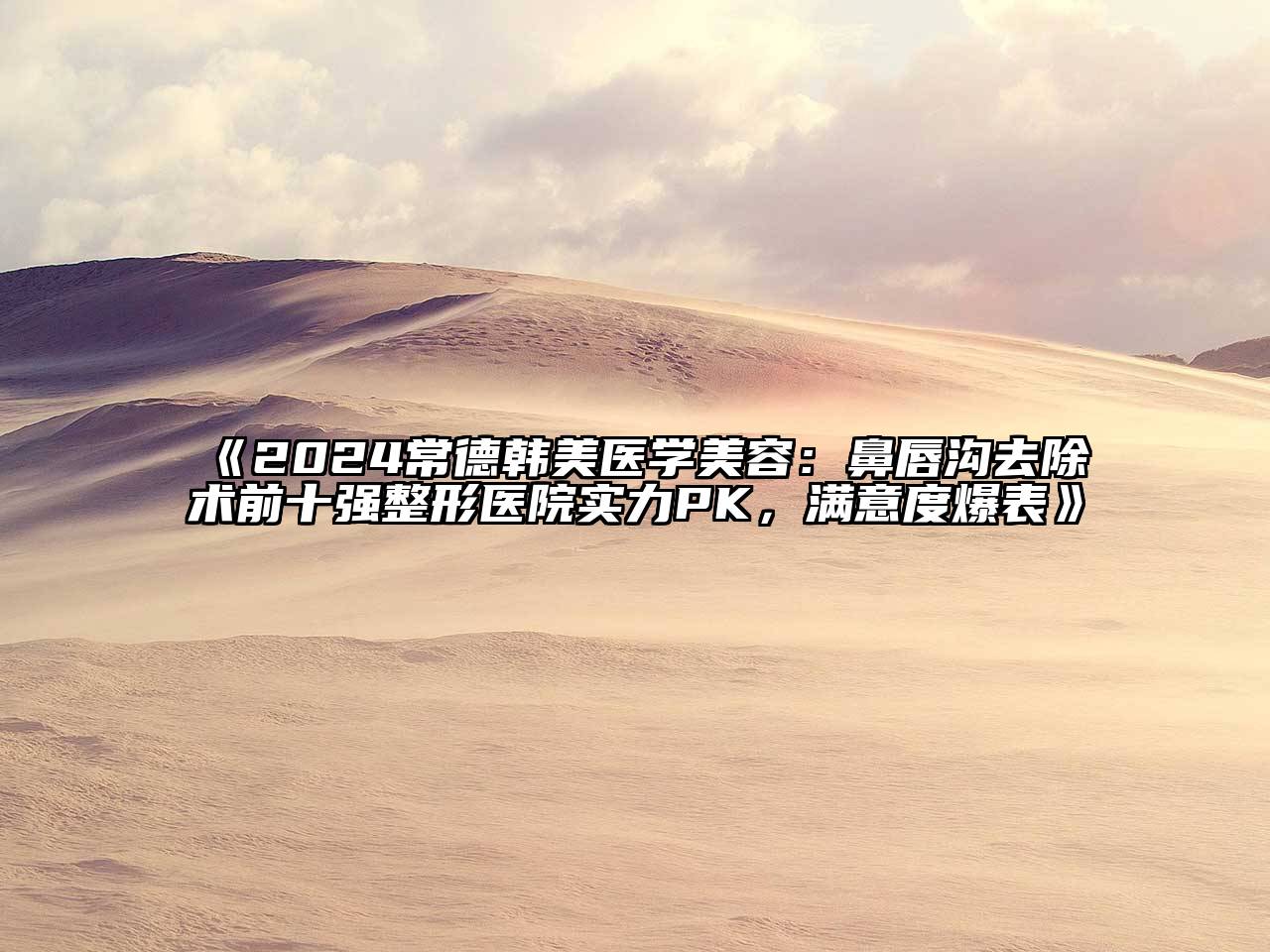 2024常德韩美医学美容：鼻唇沟去除术前十强整形医院实力PK，满意度爆表
