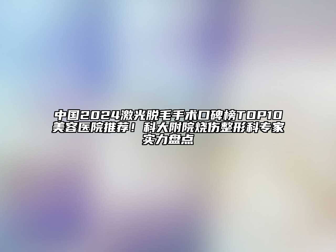 中国2024激光脱毛手术口碑榜TOP10美容医院推荐！科大附院烧伤整形科专家实力盘点