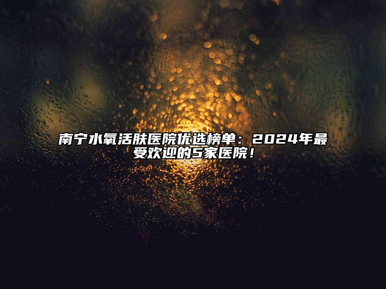 南宁水氧活肤医院优选榜单：2024年最受欢迎的5家医院！