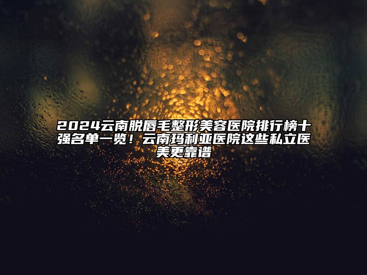 2024云南脱唇毛整形美容医院排行榜十强名单一览！云南玛利亚医院这些私立医美更靠谱