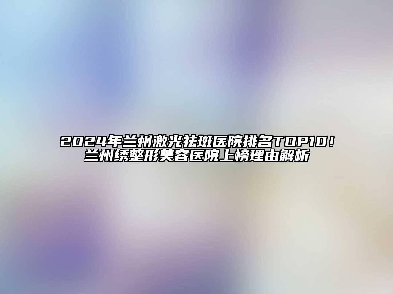 2024年兰州激光祛斑医院排名TOP10！兰州绣整形美容医院上榜理由解析