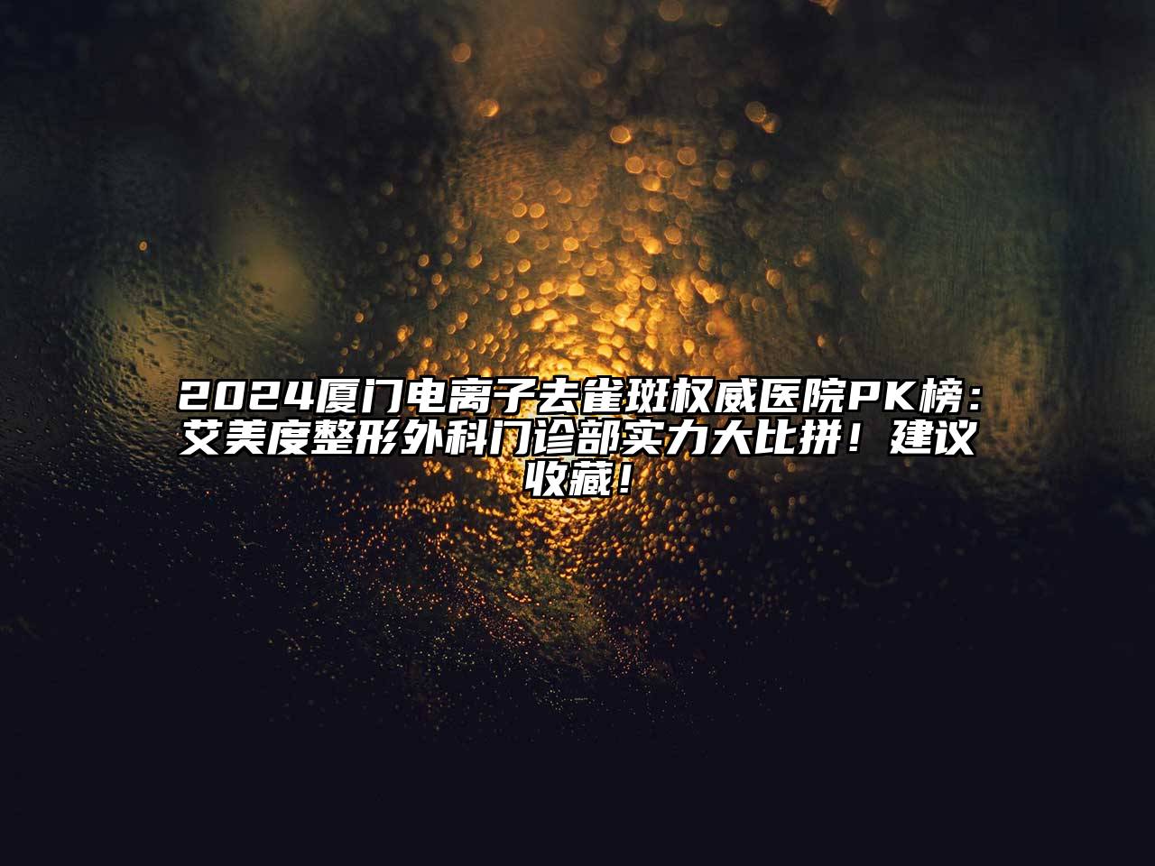 2024厦门电离子去雀斑权威医院PK榜：艾美度整形外科门诊部实力大比拼！建议收藏！