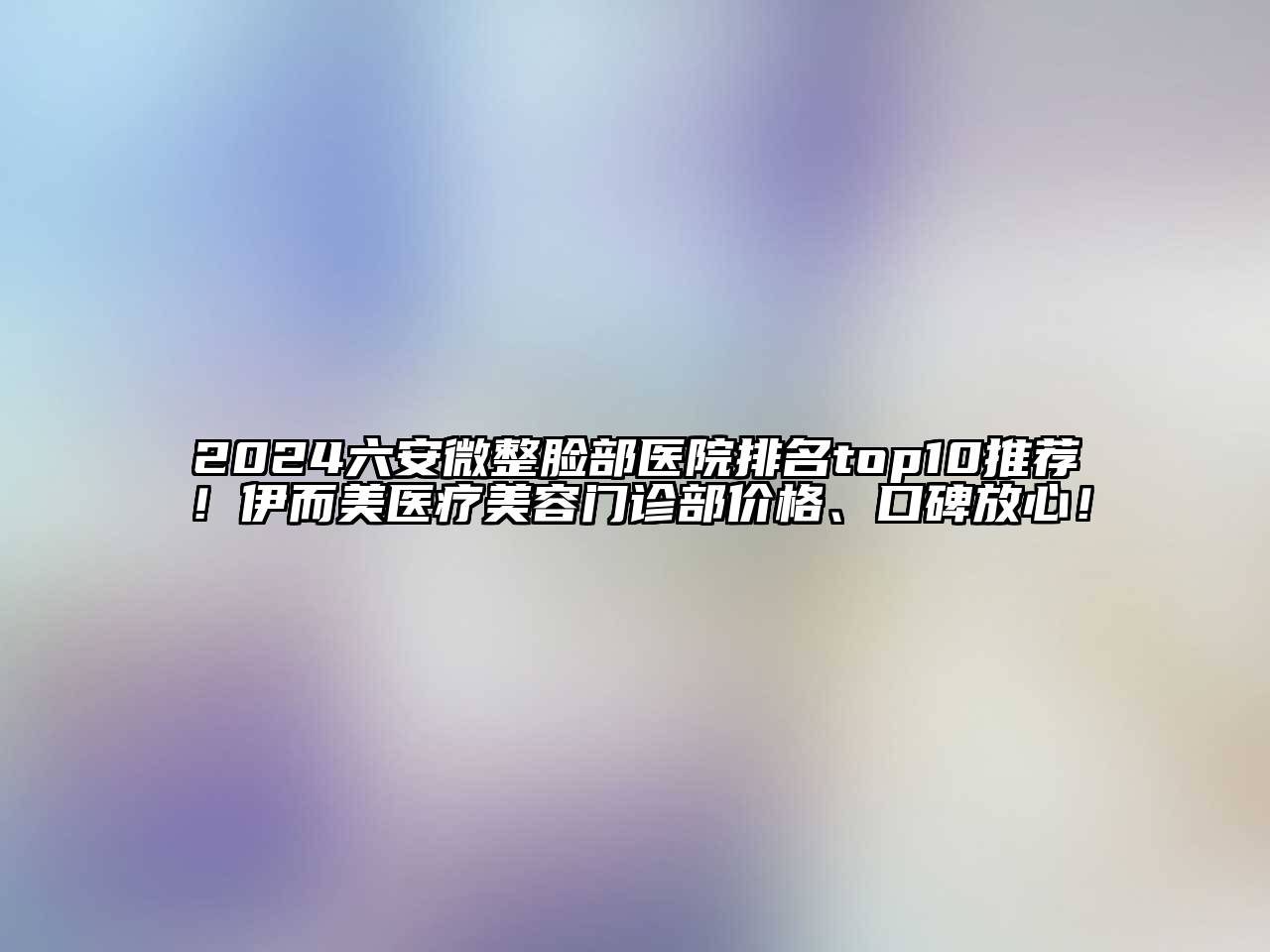 2024六安微整脸部医院排名top10推荐！伊而美医疗美容门诊部价格、口碑放心！
