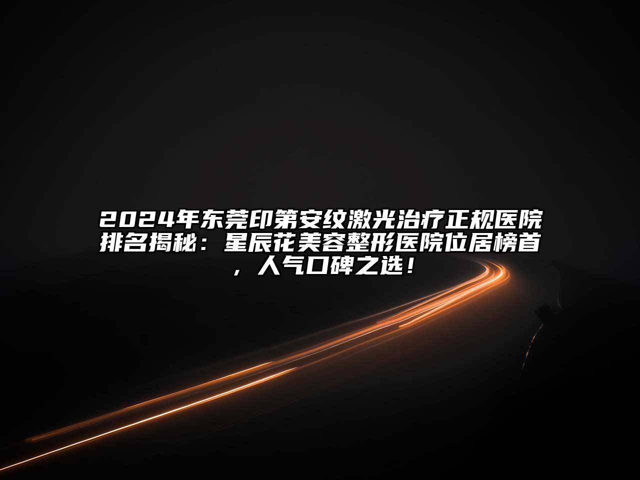 2024年东莞印第安纹激光治疗正规医院排名揭秘：星辰花美容整形医院位居榜首，人气口碑之选！