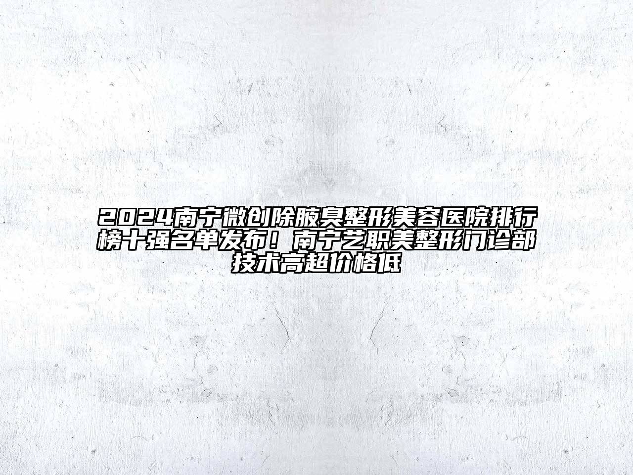 2024南宁微创除腋臭整形美容医院排行榜十强名单发布！南宁艺职美整形门诊部技术高超价格低