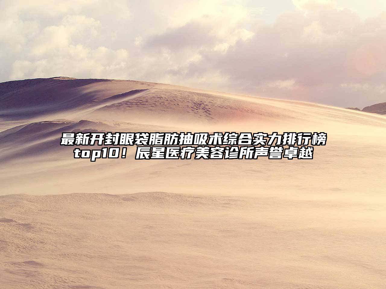 最新开封眼袋脂肪抽吸术综合实力排行榜top10！辰星医疗美容诊所声誉卓越
