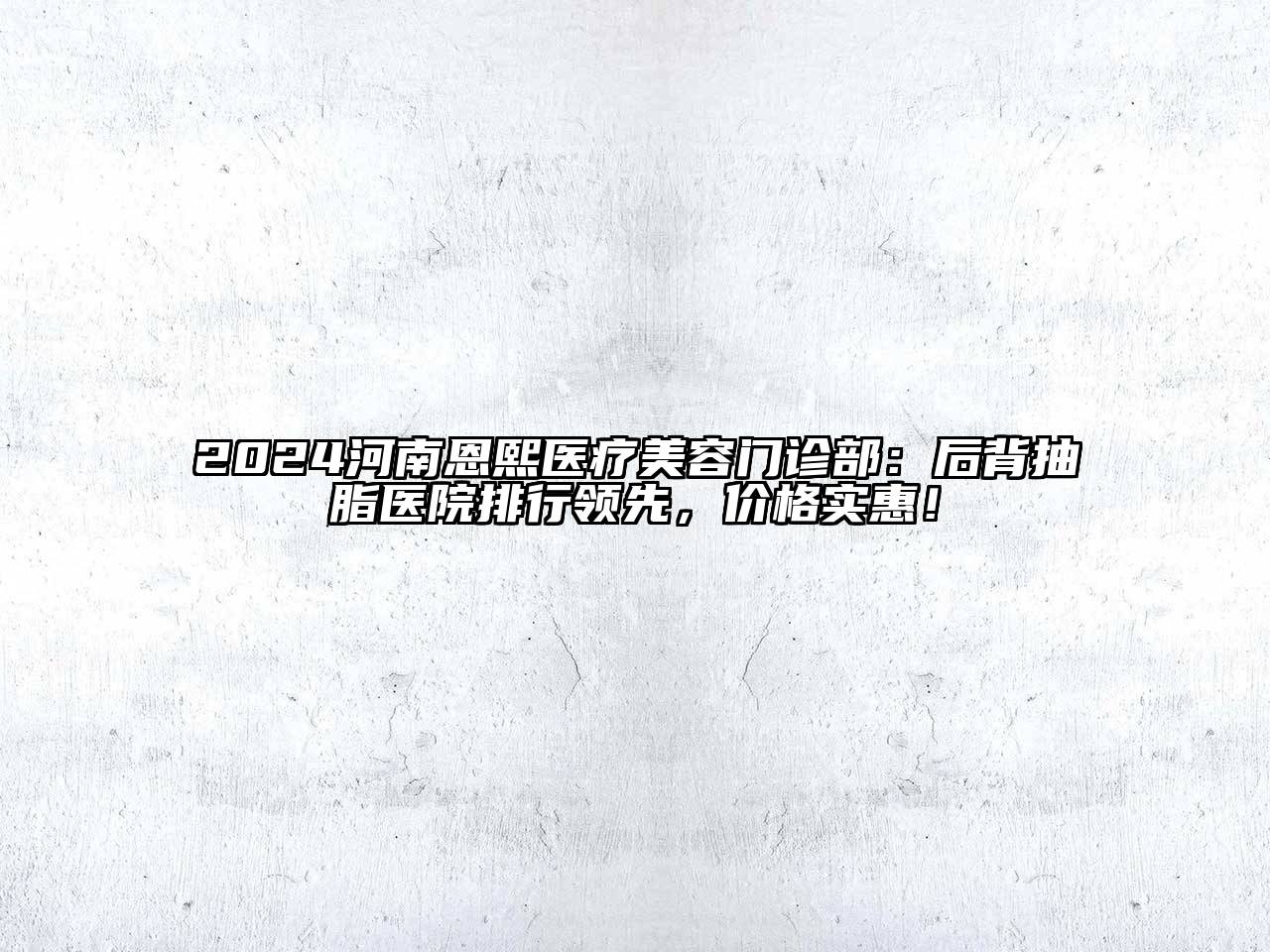 2024河南恩熙医疗美容门诊部：后背抽脂医院排行领先，价格实惠！