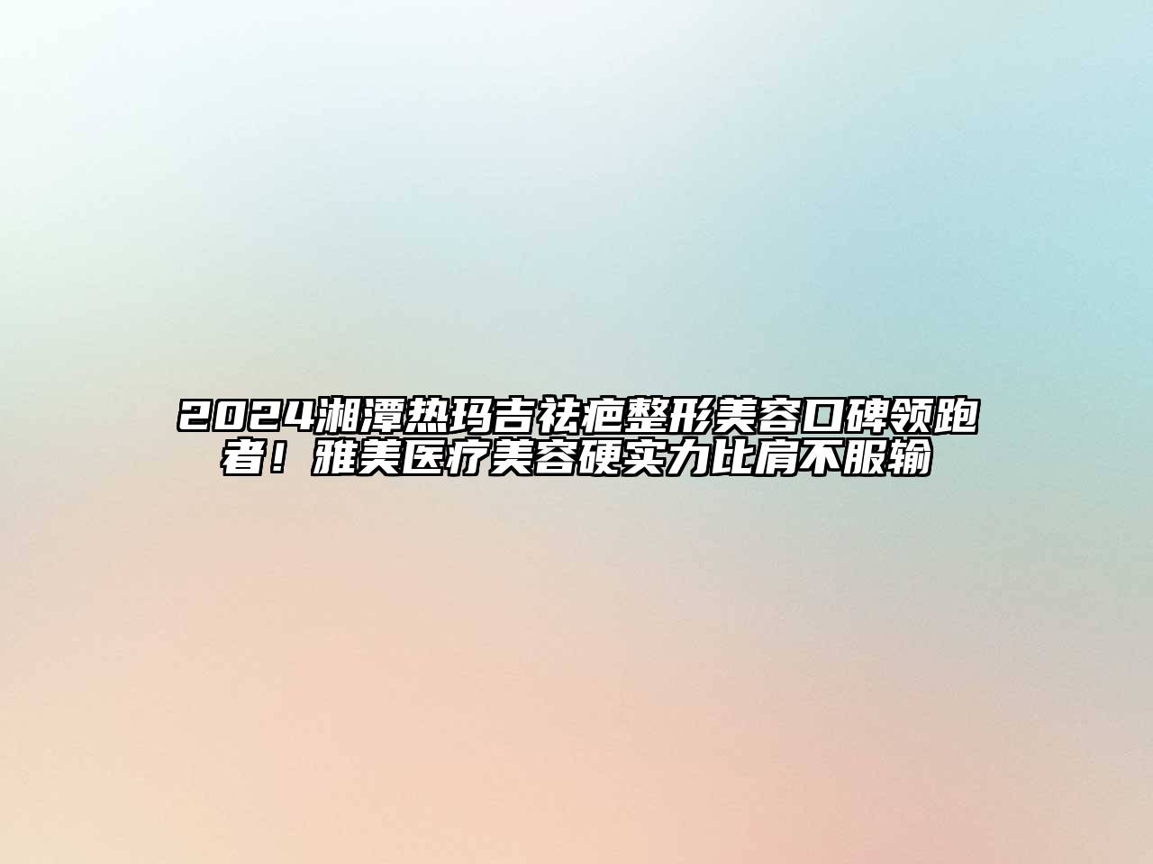 2024湘潭热玛吉祛疤整形美容口碑领跑者！雅美医疗美容硬实力比肩不服输