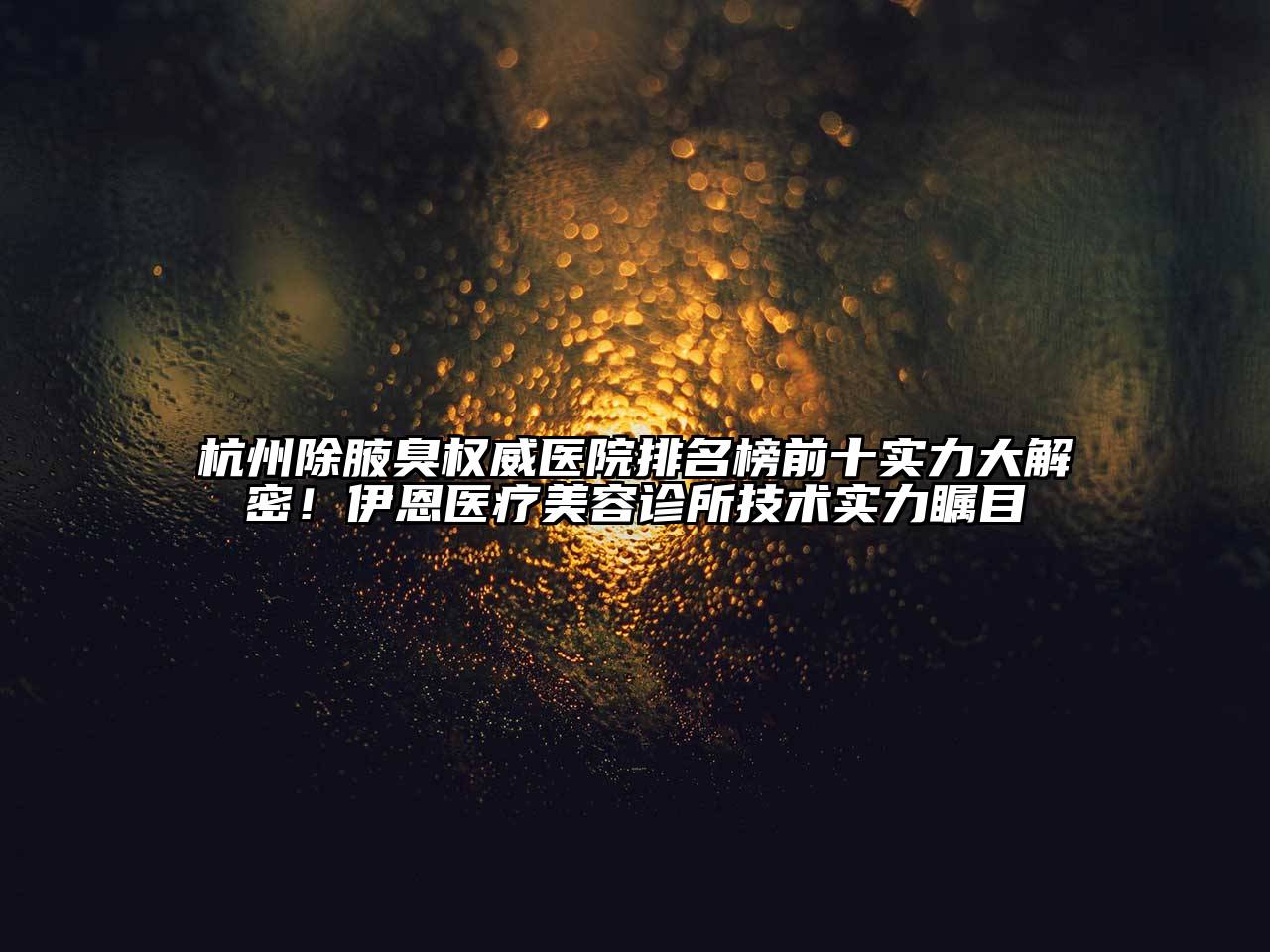 杭州除腋臭权威医院排名榜前十实力大解密！伊恩医疗美容诊所技术实力瞩目