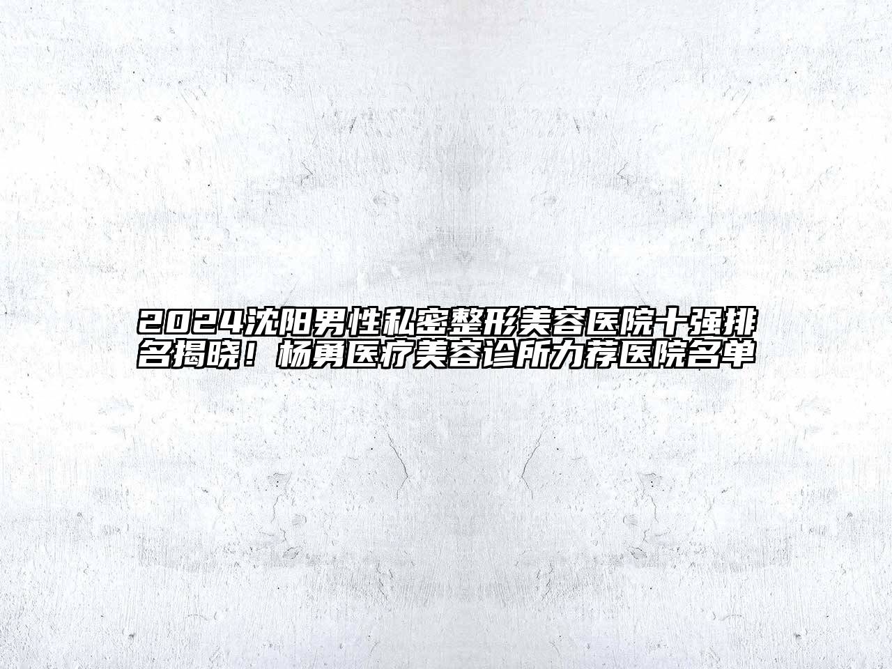 2024沈阳男性私密整形美容医院十强排名揭晓！杨勇医疗美容诊所力荐医院名单
