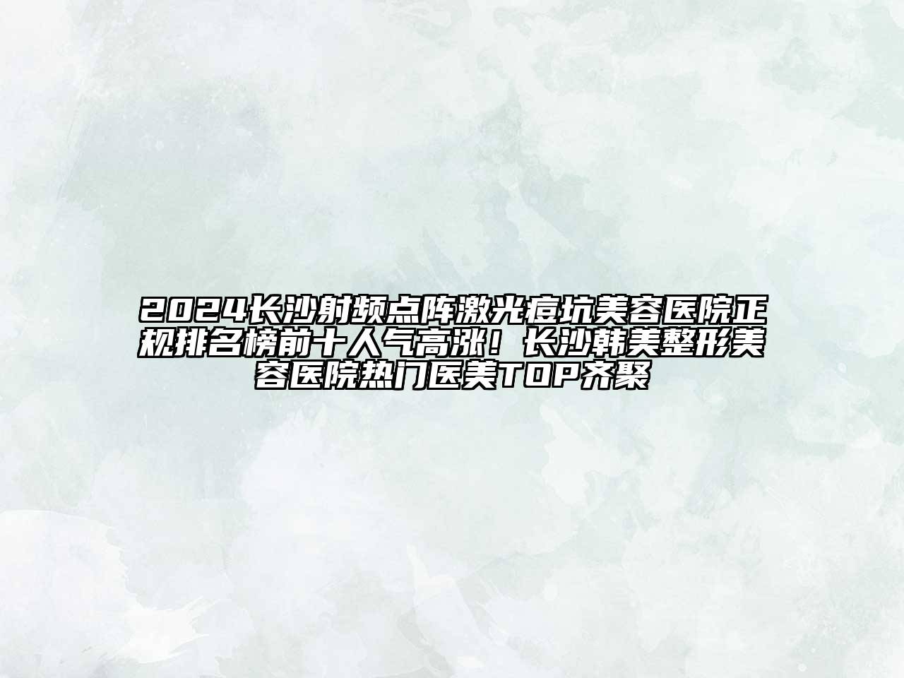 2024长沙射频点阵激光痘坑美容医院正规排名榜前十人气高涨！长沙韩美整形美容医院热门医美TOP齐聚