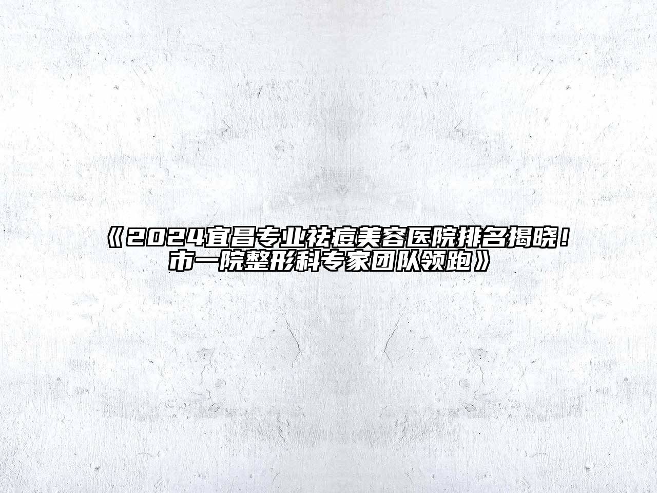2024宜昌专业祛痘美容医院排名揭晓！市一院整形科专家团队领跑
