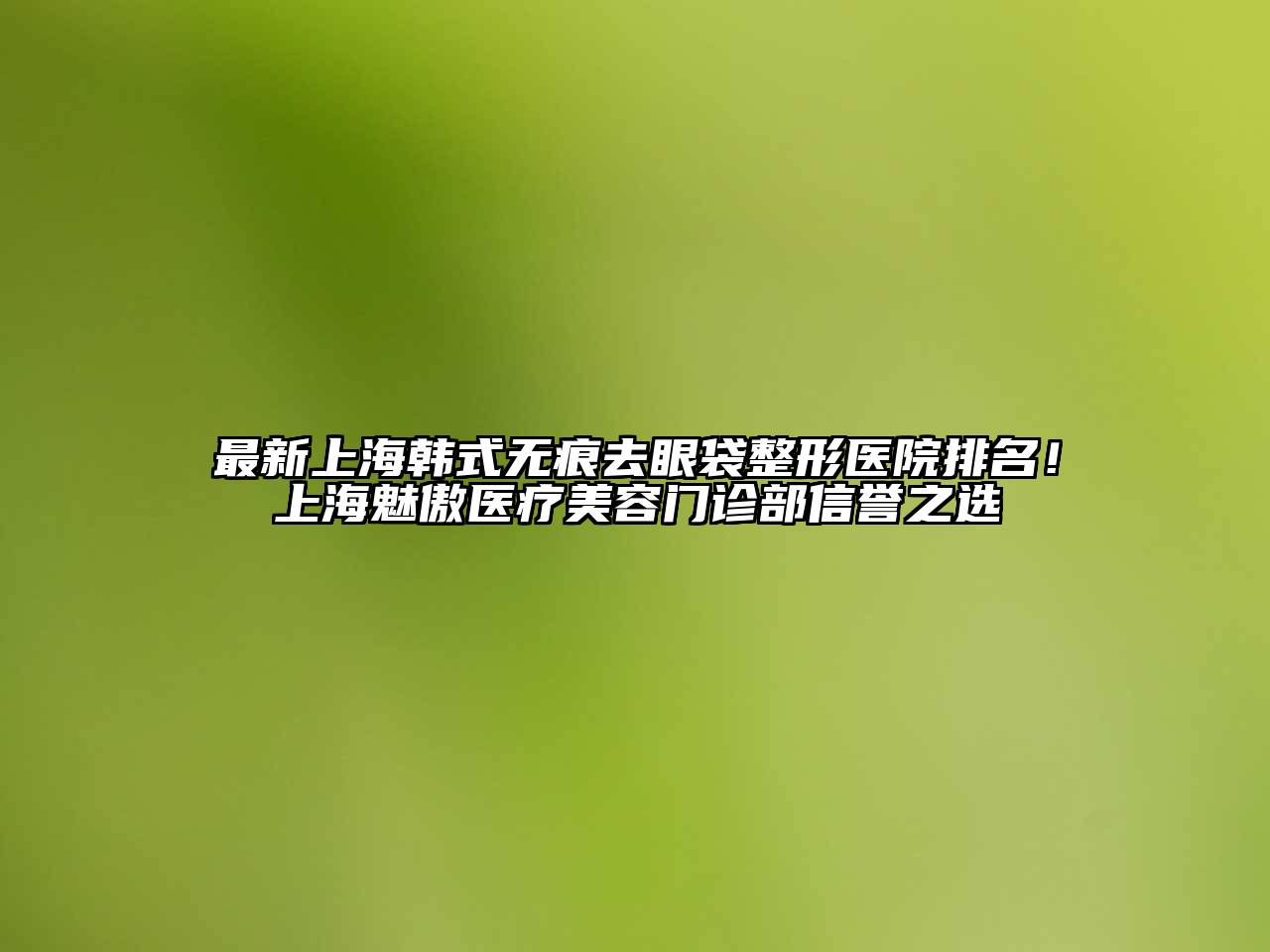 最新上海韩式无痕去眼袋整形医院排名！上海魅傲医疗美容门诊部信誉之选