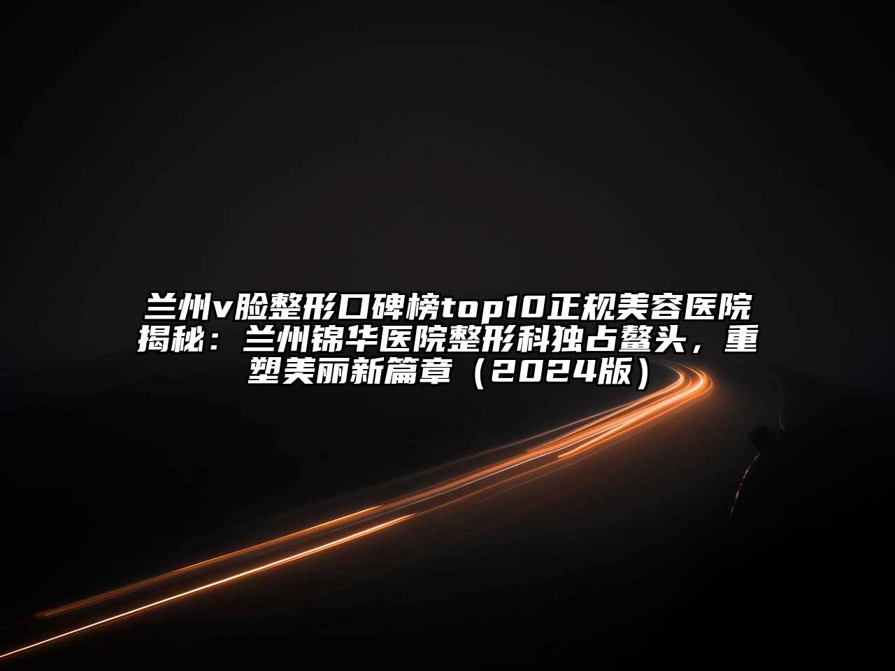 兰州v脸整形口碑榜top10正规美容医院揭秘：兰州锦华医院整形科独占鳌头，重塑美丽新篇章（2024版）