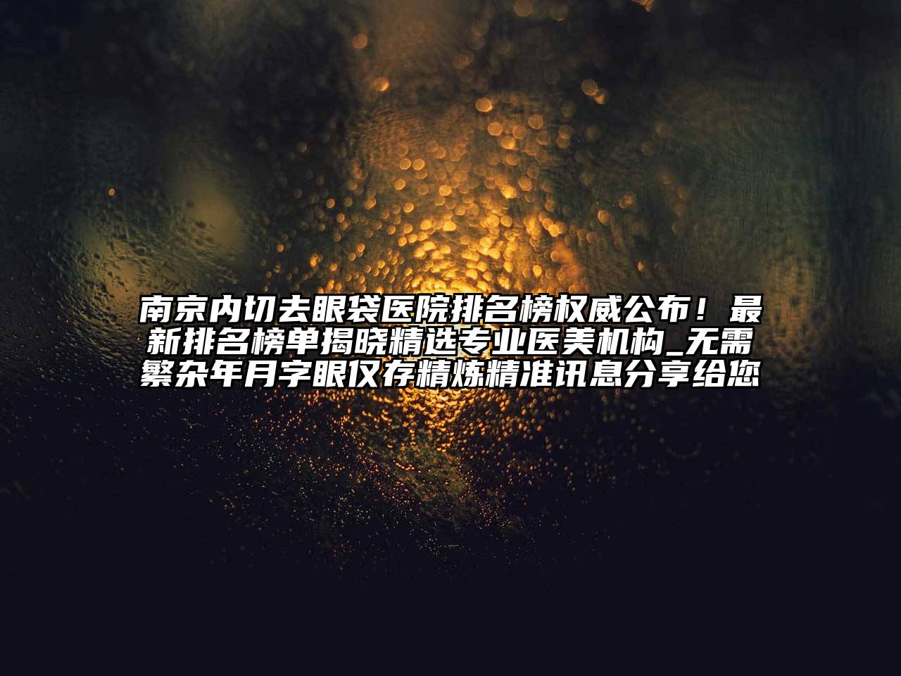 南京内切去眼袋医院排名榜权威公布！最新排名榜单揭晓精选专业医美机构_无需繁杂年月字眼仅存精炼精准讯息分享给您
