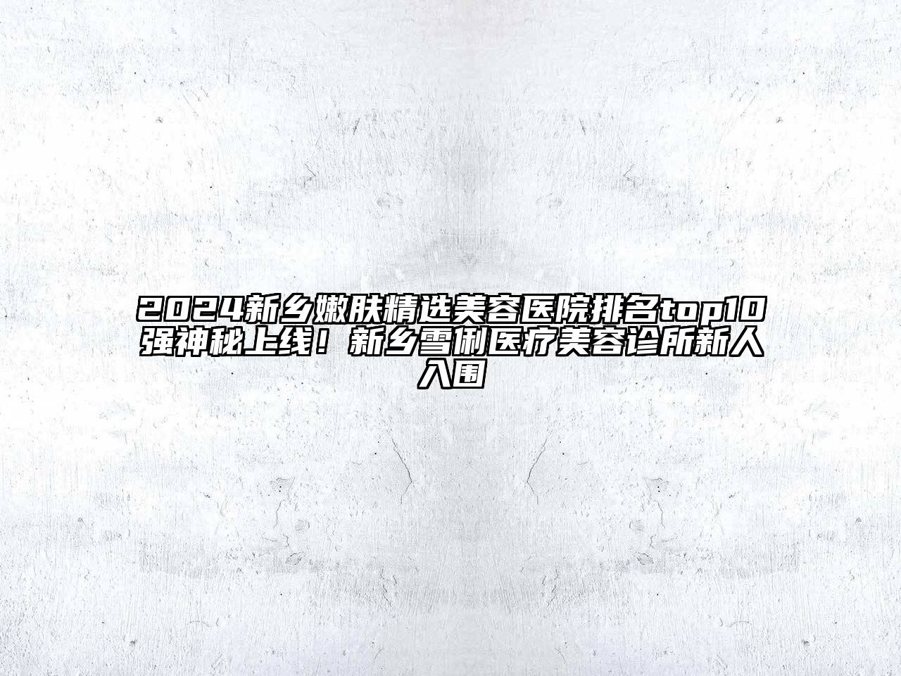 2024新乡嫩肤精选美容医院排名top10强神秘上线！新乡雪俐医疗美容诊所新人入围