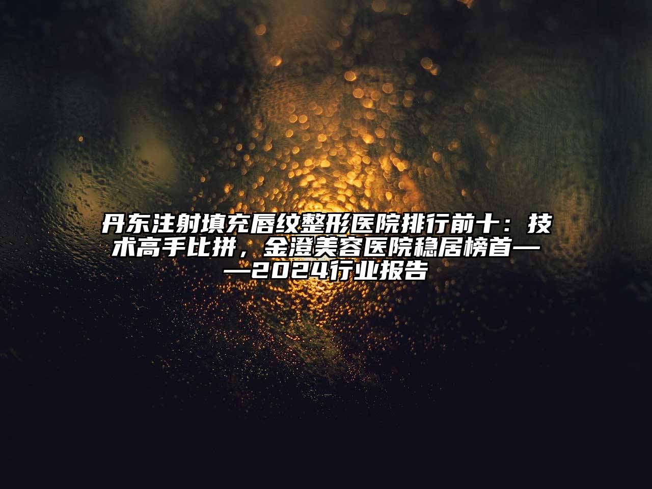 丹东注射填充唇纹整形医院排行前十：技术高手比拼，金澄美容医院稳居榜首——2024行业报告