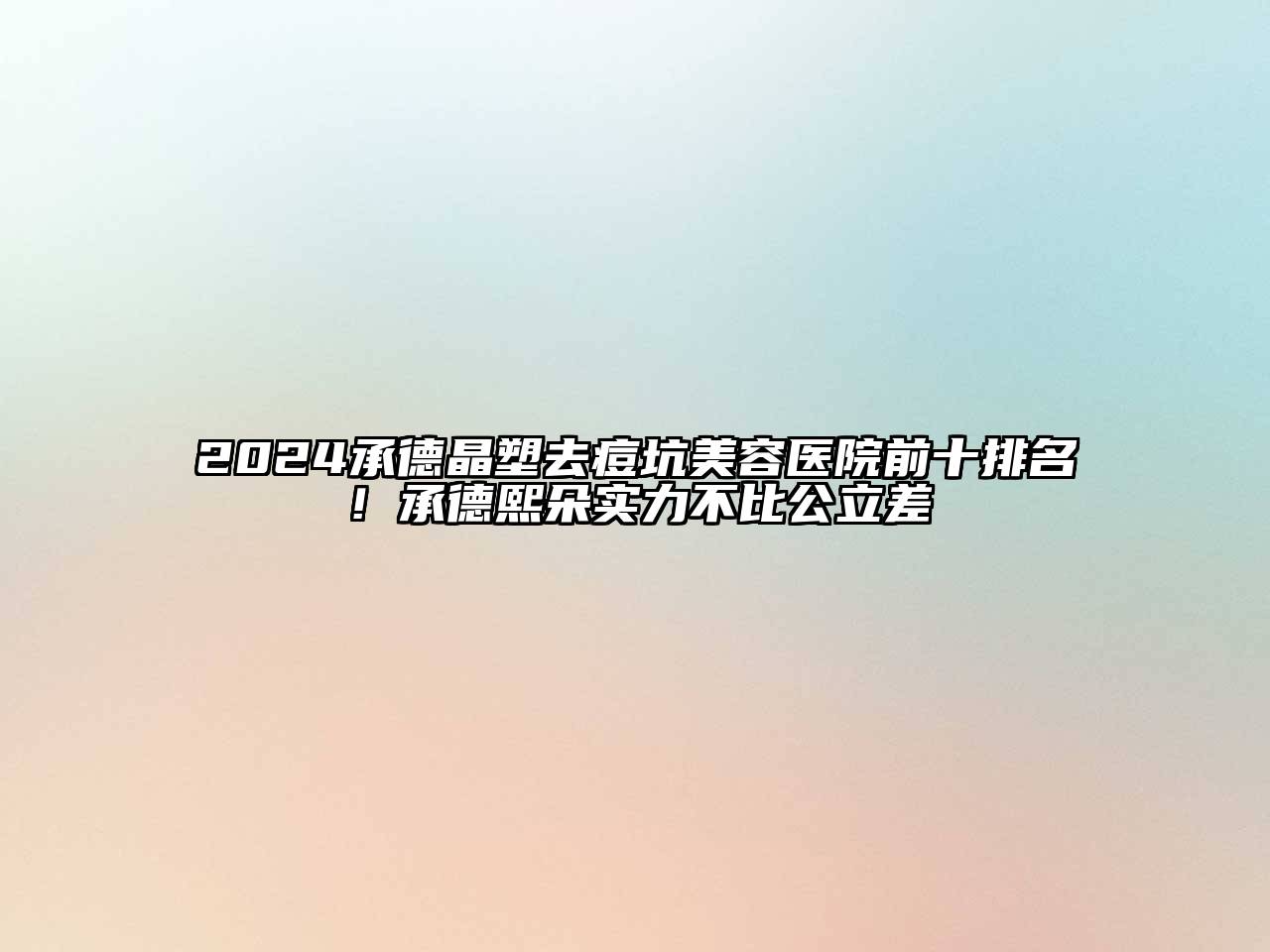 2024承德晶塑去痘坑美容医院前十排名！承德熙朵实力不比公立差