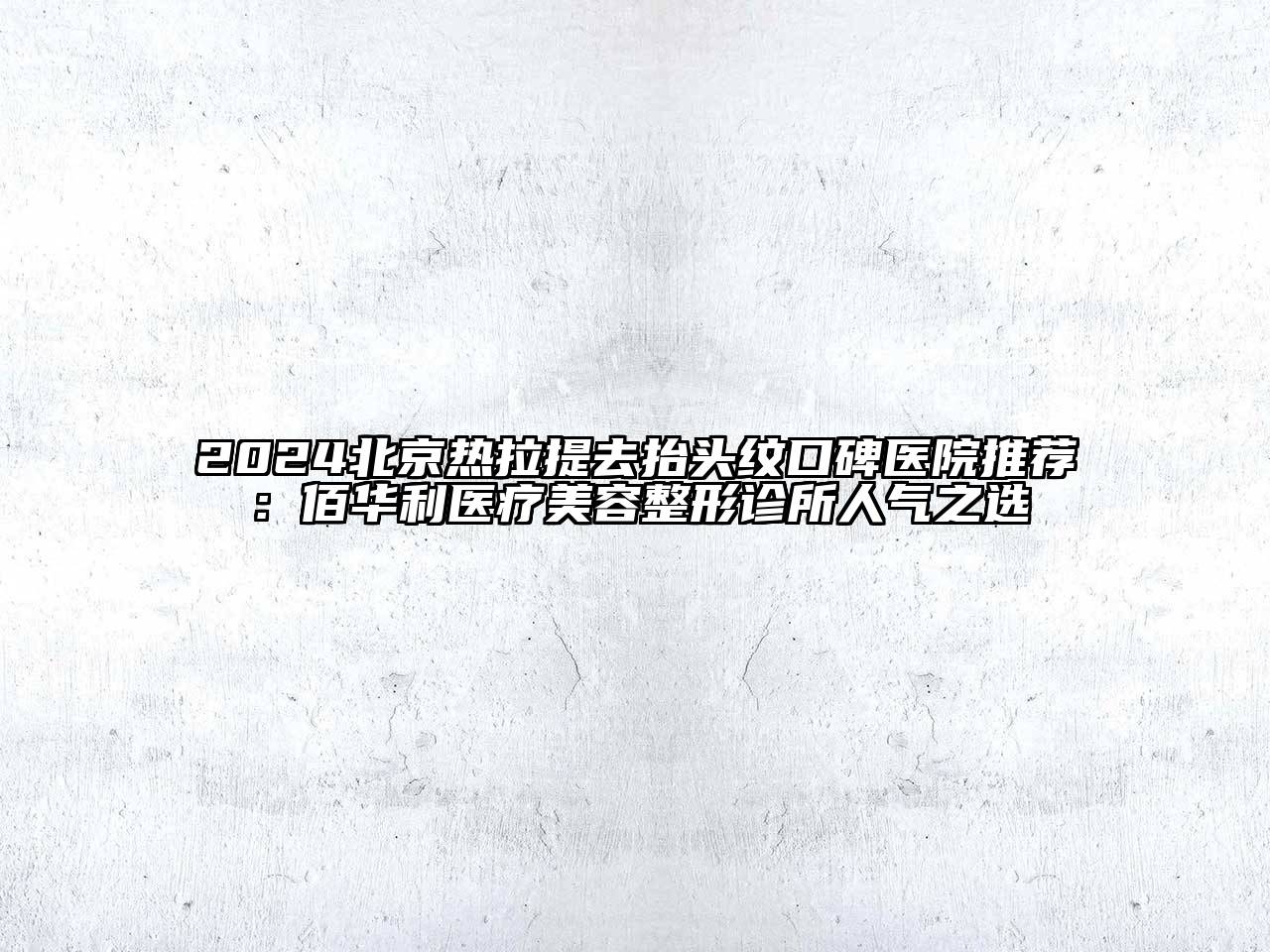 2024北京热拉提去抬头纹口碑医院推荐：佰华利医疗美容整形诊所人气之选