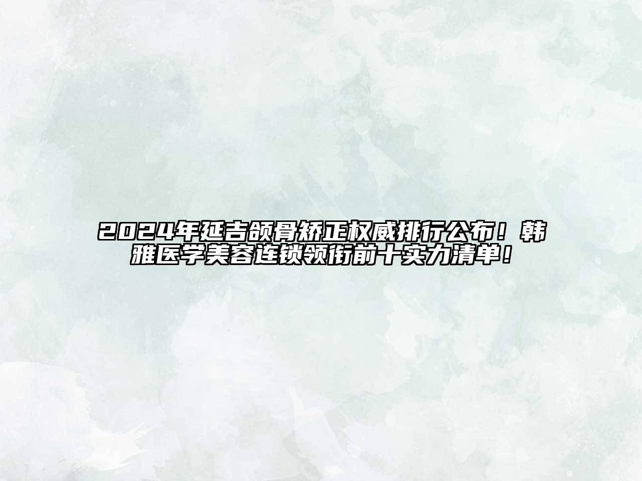 2024年延吉颌骨矫正权威排行公布！韩雅医学美容连锁领衔前十实力清单！