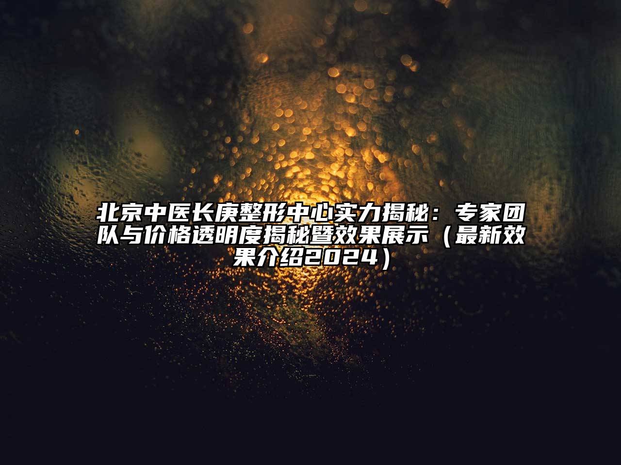 北京中医长庚整形中心实力揭秘：专家团队与价格透明度揭秘暨效果展示（最新效果介绍2024）