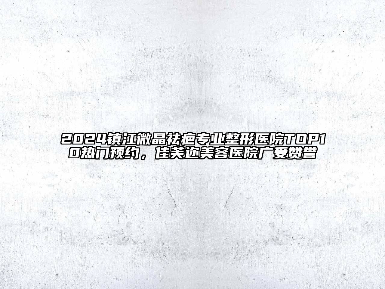 2024镇江微晶祛疤专业整形医院TOP10热门预约，佳芙迩美容医院广受赞誉