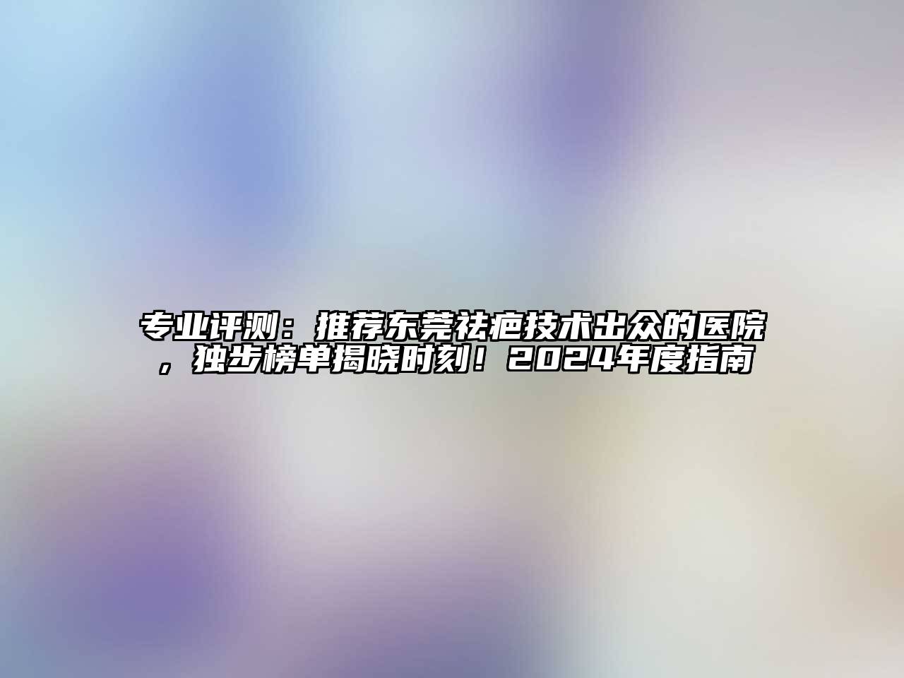 专业评测：推荐东莞祛疤技术出众的医院，独步榜单揭晓时刻！2024年度指南