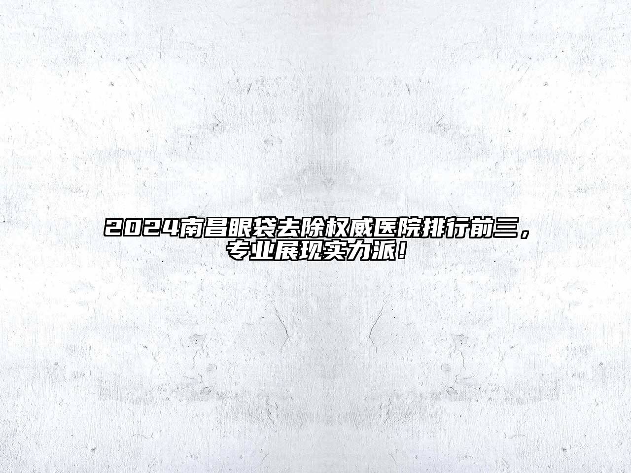 2024南昌眼袋去除权威医院排行前三，专业展现实力派！