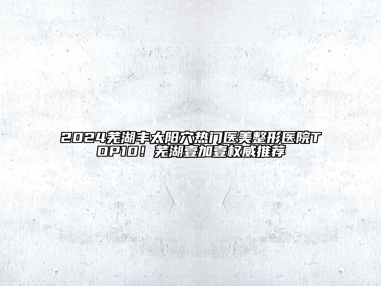 2024芜湖丰太阳穴热门医美整形医院TOP10！芜湖壹加壹权威推荐