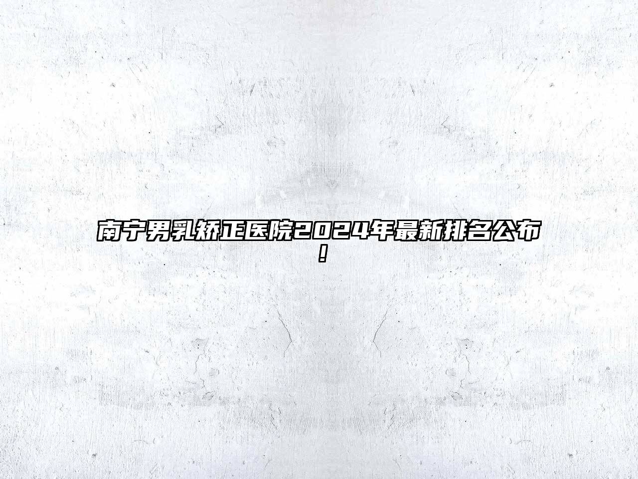 南宁男乳矫正医院2024年最新排名公布！