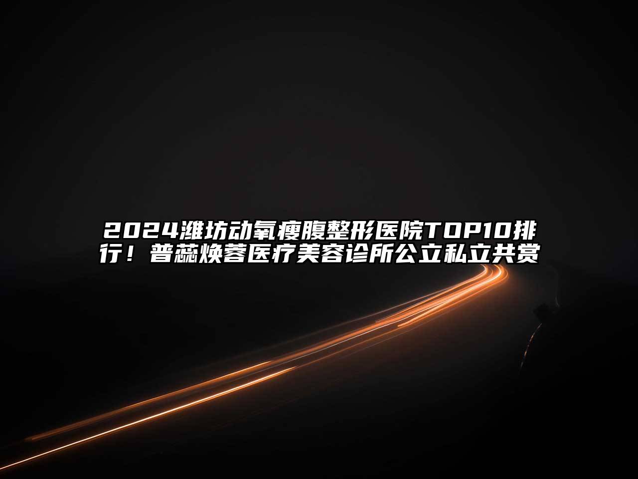 2024潍坊动氧瘦腹整形医院TOP10排行！普蕊焕蓉医疗美容诊所公立私立共赏