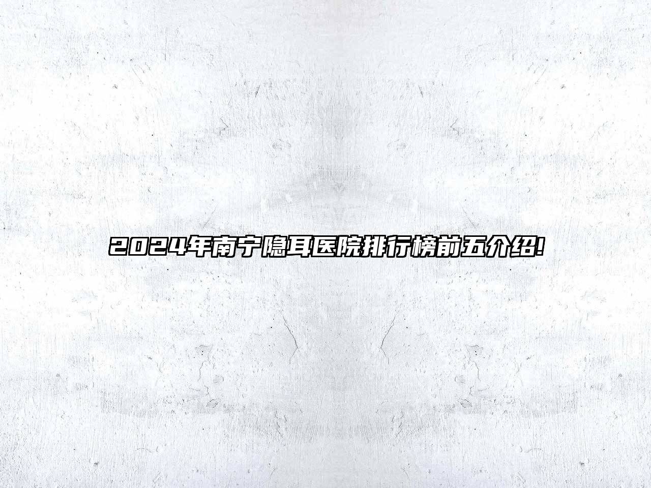 2024年南宁隐耳医院排行榜前五介绍!