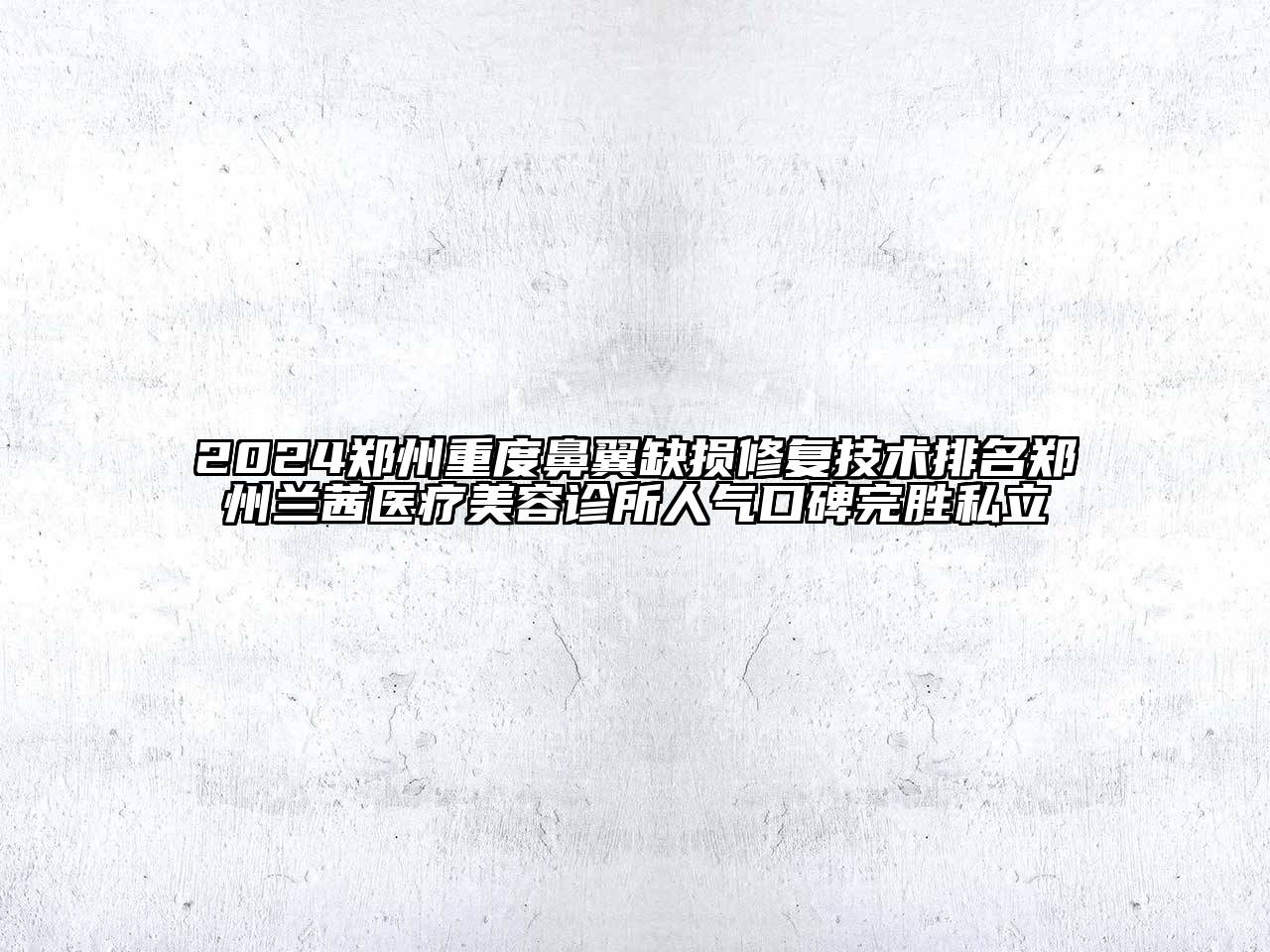 2024郑州重度鼻翼缺损修复技术排名郑州兰茜医疗美容诊所人气口碑完胜私立