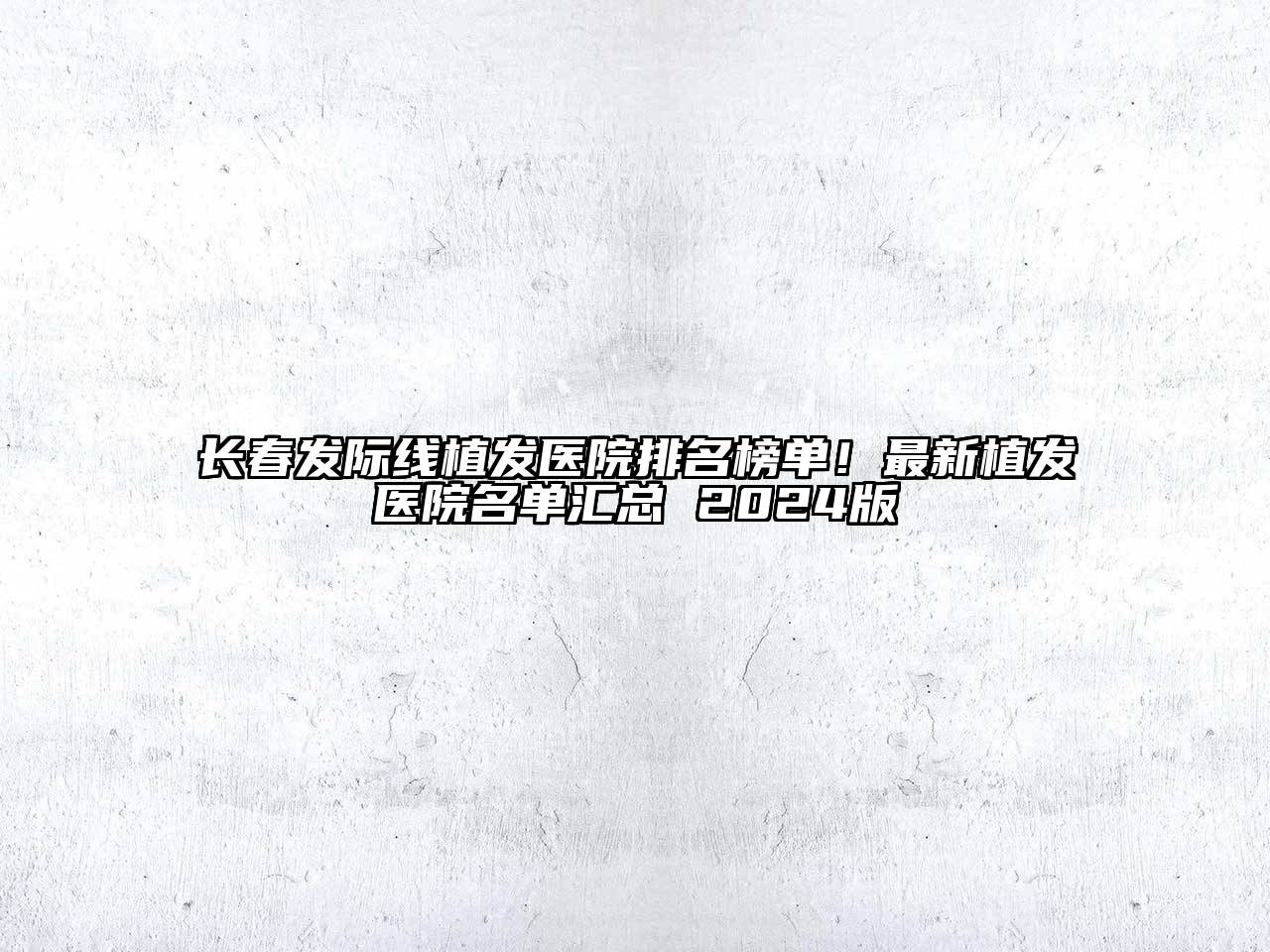 长春发际线植发医院排名榜单！最新植发医院名单汇总 2024版