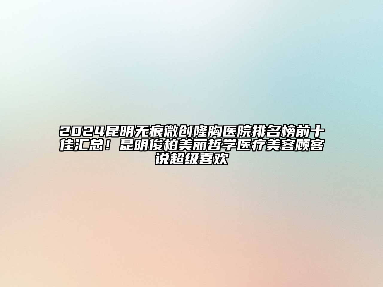 2024昆明无痕微创隆胸医院排名榜前十佳汇总！昆明俊柏美丽哲学医疗美容顾客说超级喜欢