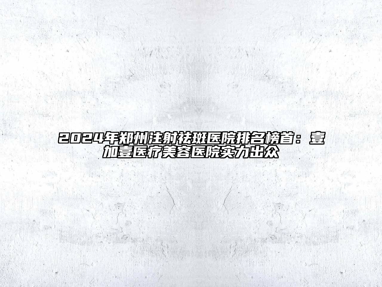 2024年郑州注射祛斑医院排名榜首：壹加壹医疗美容医院实力出众