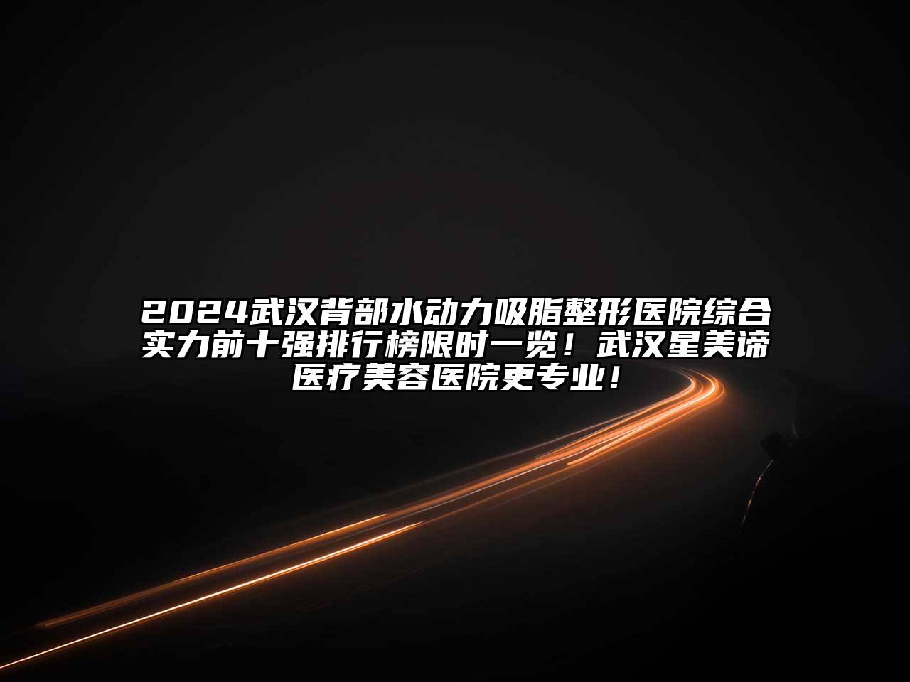 2024武汉背部水动力吸脂整形医院综合实力前十强排行榜限时一览！武汉星美谛医疗美容医院更专业！
